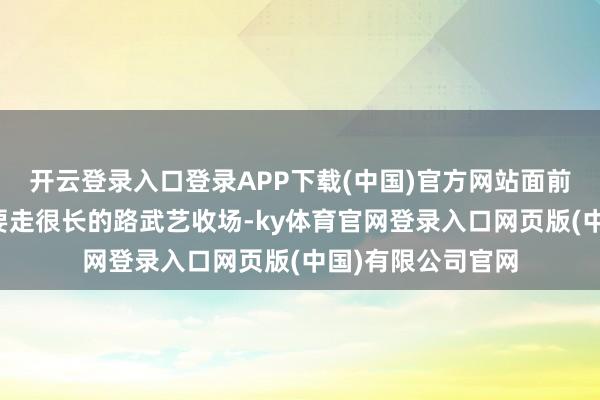 开云登录入口登录APP下载(中国)官方网站面前大模子公司还需要走很长的路武艺收场-ky体育官网登录入口网页版(中国)有限公司官网