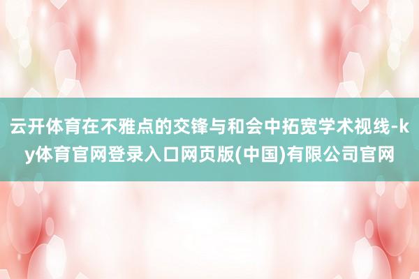 云开体育在不雅点的交锋与和会中拓宽学术视线-ky体育官网登录入口网页版(中国)有限公司官网