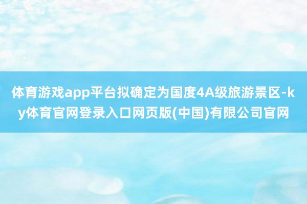 体育游戏app平台拟确定为国度4A级旅游景区-ky体育官网登录入口网页版(中国)有限公司官网