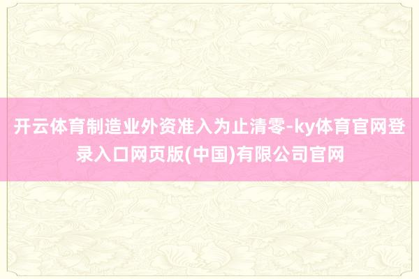 开云体育制造业外资准入为止清零-ky体育官网登录入口网页版(中国)有限公司官网