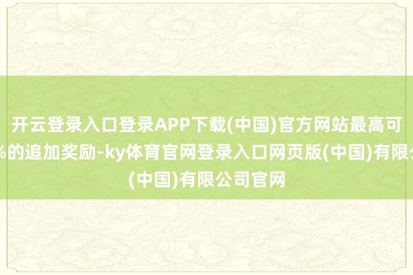 开云登录入口登录APP下载(中国)官方网站最高可拿到30%的追加奖励-ky体育官网登录入口网页版(中国)有限公司官网
