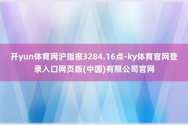 开yun体育网沪指报3284.16点-ky体育官网登录入口网页版(中国)有限公司官网