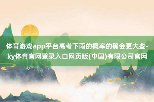 体育游戏app平台高考下雨的概率的确会更大些-ky体育官网登录入口网页版(中国)有限公司官网