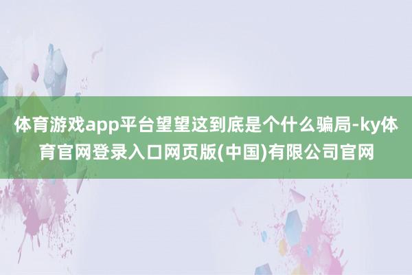 体育游戏app平台望望这到底是个什么骗局-ky体育官网登录入口网页版(中国)有限公司官网