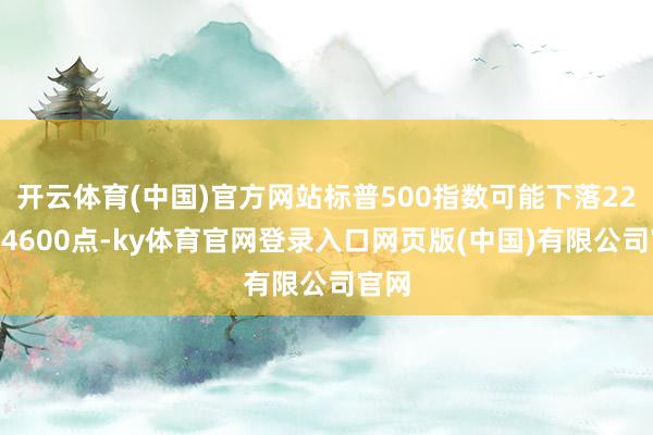 开云体育(中国)官方网站标普500指数可能下落22%至4600点-ky体育官网登录入口网页版(中国)有限公司官网