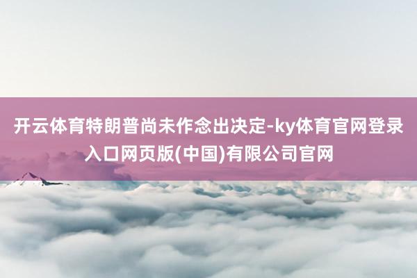 开云体育特朗普尚未作念出决定-ky体育官网登录入口网页版(中国)有限公司官网