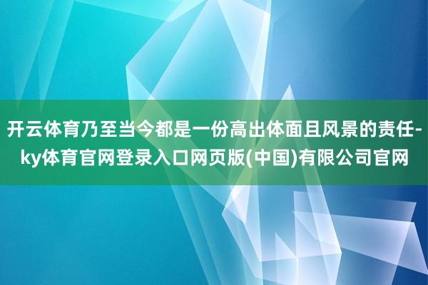 开云体育乃至当今都是一份高出体面且风景的责任-ky体育官网登录入口网页版(中国)有限公司官网