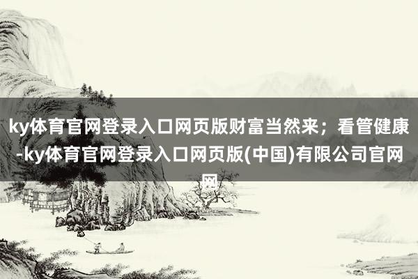 ky体育官网登录入口网页版财富当然来；看管健康-ky体育官网登录入口网页版(中国)有限公司官网