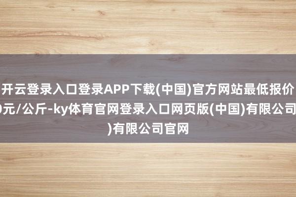 开云登录入口登录APP下载(中国)官方网站最低报价1.80元/公斤-ky体育官网登录入口网页版(中国)有限公司官网