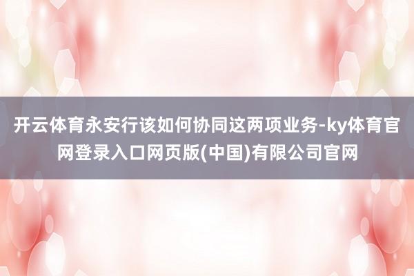 开云体育永安行该如何协同这两项业务-ky体育官网登录入口网页版(中国)有限公司官网