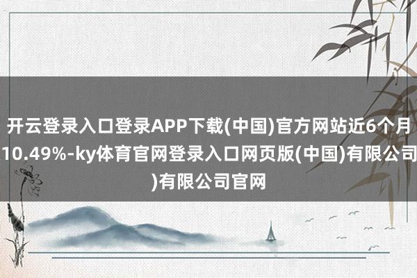 开云登录入口登录APP下载(中国)官方网站近6个月高涨10.49%-ky体育官网登录入口网页版(中国)有限公司官网