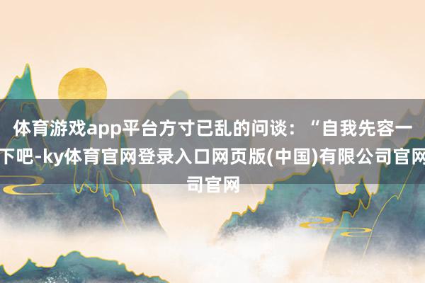 体育游戏app平台方寸已乱的问谈：“自我先容一下吧-ky体育官网登录入口网页版(中国)有限公司官网