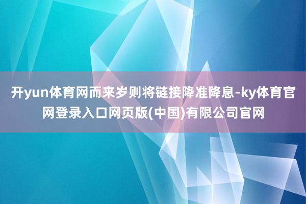 开yun体育网而来岁则将链接降准降息-ky体育官网登录入口网页版(中国)有限公司官网