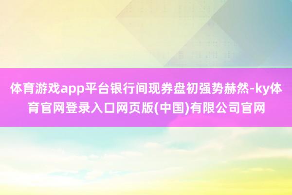 体育游戏app平台银行间现券盘初强势赫然-ky体育官网登录入口网页版(中国)有限公司官网
