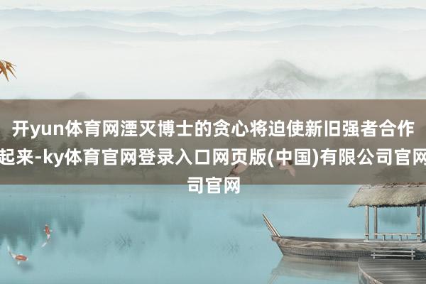 开yun体育网湮灭博士的贪心将迫使新旧强者合作起来-ky体育官网登录入口网页版(中国)有限公司官网