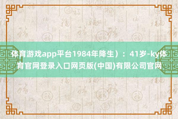 体育游戏app平台1984年降生）：41岁-ky体育官网登录入口网页版(中国)有限公司官网