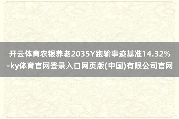 开云体育农银养老2035Y跑输事迹基准14.32%-ky体育官网登录入口网页版(中国)有限公司官网