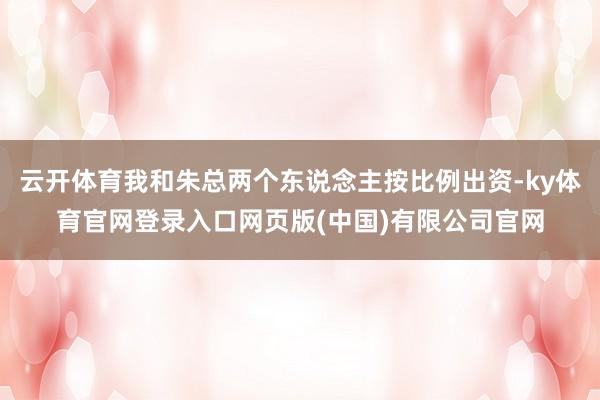 云开体育我和朱总两个东说念主按比例出资-ky体育官网登录入口网页版(中国)有限公司官网