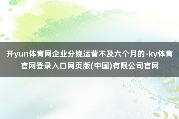 开yun体育网企业分娩运营不及六个月的-ky体育官网登录入口网页版(中国)有限公司官网