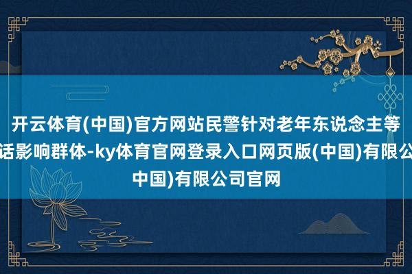 开云体育(中国)官方网站民警针对老年东说念主等易受空话影响群体-ky体育官网登录入口网页版(中国)有限公司官网