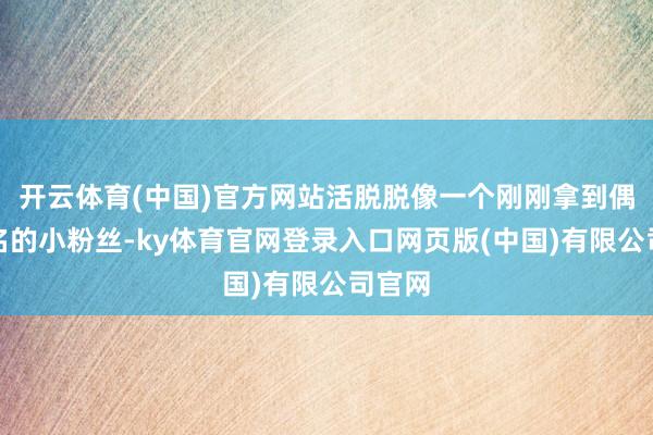 开云体育(中国)官方网站活脱脱像一个刚刚拿到偶像签名的小粉丝-ky体育官网登录入口网页版(中国)有限公司官网