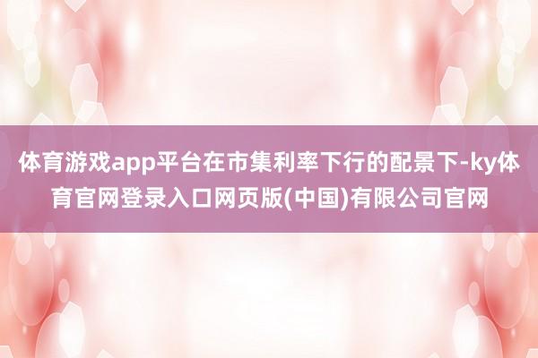体育游戏app平台在市集利率下行的配景下-ky体育官网登录入口网页版(中国)有限公司官网