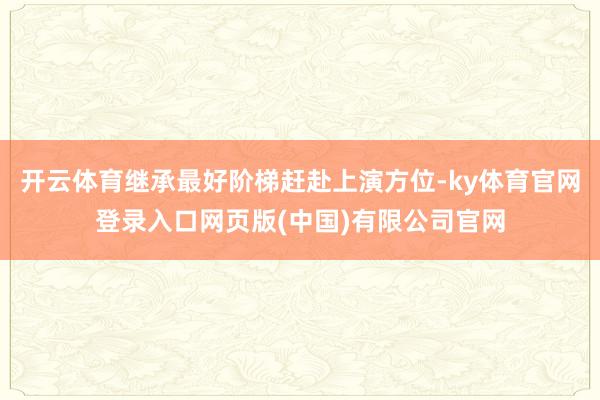 开云体育继承最好阶梯赶赴上演方位-ky体育官网登录入口网页版(中国)有限公司官网