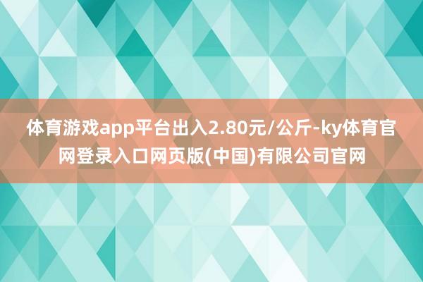 体育游戏app平台出入2.80元/公斤-ky体育官网登录入口网页版(中国)有限公司官网