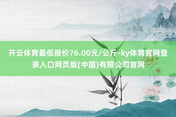开云体育最低报价76.00元/公斤-ky体育官网登录入口网页版(中国)有限公司官网