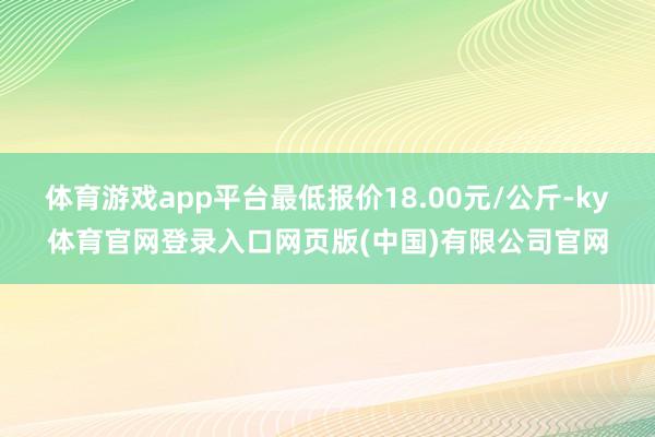 体育游戏app平台最低报价18.00元/公斤-ky体育官网登录入口网页版(中国)有限公司官网