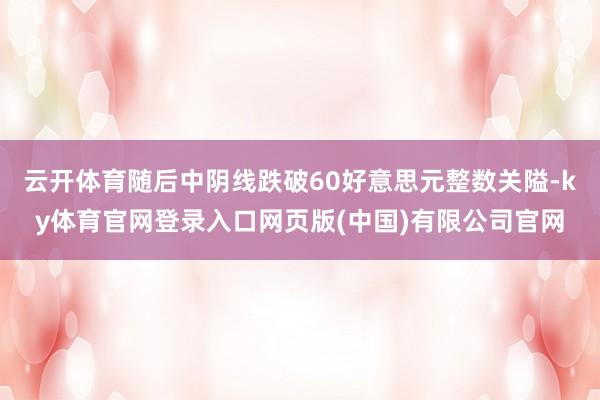 云开体育随后中阴线跌破60好意思元整数关隘-ky体育官网登录入口网页版(中国)有限公司官网