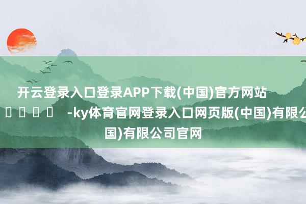开云登录入口登录APP下载(中国)官方网站      		  					  -ky体育官网登录入口网页版(中国)有限公司官网