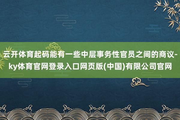 云开体育起码能有一些中层事务性官员之间的商议-ky体育官网登录入口网页版(中国)有限公司官网
