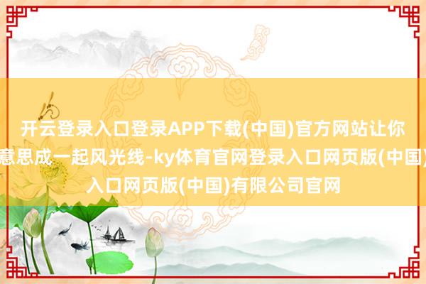 开云登录入口登录APP下载(中国)官方网站让你在这个冬季好意思成一起风光线-ky体育官网登录入口网页版(中国)有限公司官网