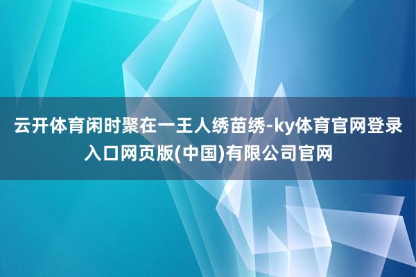 云开体育闲时聚在一王人绣苗绣-ky体育官网登录入口网页版(中国)有限公司官网