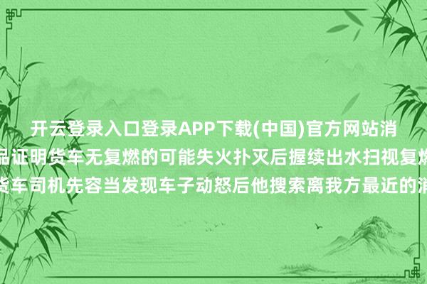 开云登录入口登录APP下载(中国)官方网站消防员用水枪浇透通盘货品证明货车无复燃的可能失火扑灭后握续出水扫视复燃事故车辆像片过后据货车司机先容当发现车子动怒后他搜索离我方最近的消防赞助站马束缚蹄地赶来所幸熄灭实时莫得东谈主员受伤阿消指示车辆动怒后车上东谈主员一定要立即割断汽车油源和关闭电源并赶快离开尽量隔离车辆走到安全的地点后立即拨打119电话求援 发布于:北京市-ky体育官网登录入口网页版(中国)有限公司官网
