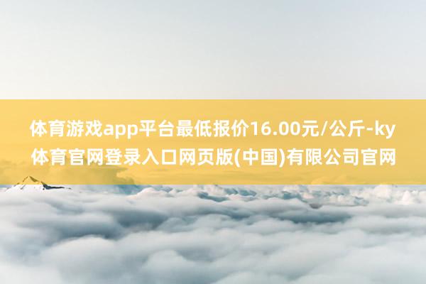 体育游戏app平台最低报价16.00元/公斤-ky体育官网登录入口网页版(中国)有限公司官网
