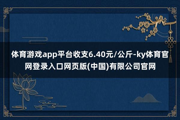 体育游戏app平台收支6.40元/公斤-ky体育官网登录入口网页版(中国)有限公司官网