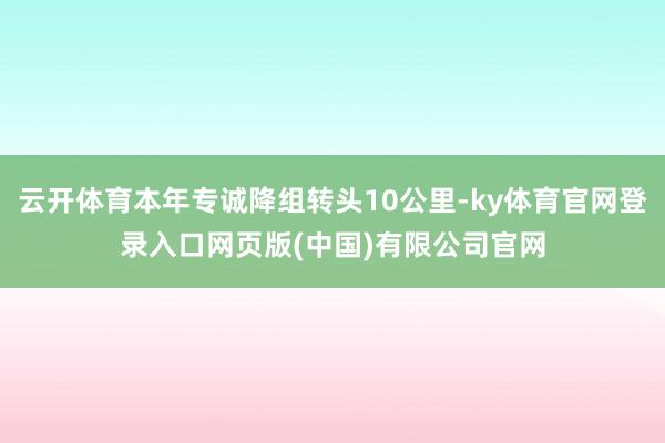 云开体育本年专诚降组转头10公里-ky体育官网登录入口网页版(中国)有限公司官网