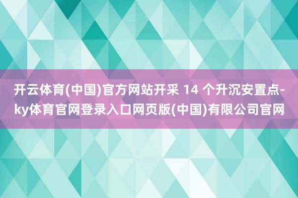 开云体育(中国)官方网站开采 14 个升沉安置点-ky体育官网登录入口网页版(中国)有限公司官网