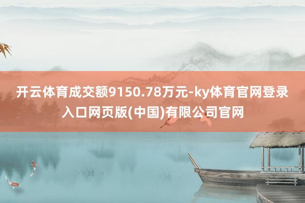 开云体育成交额9150.78万元-ky体育官网登录入口网页版(中国)有限公司官网