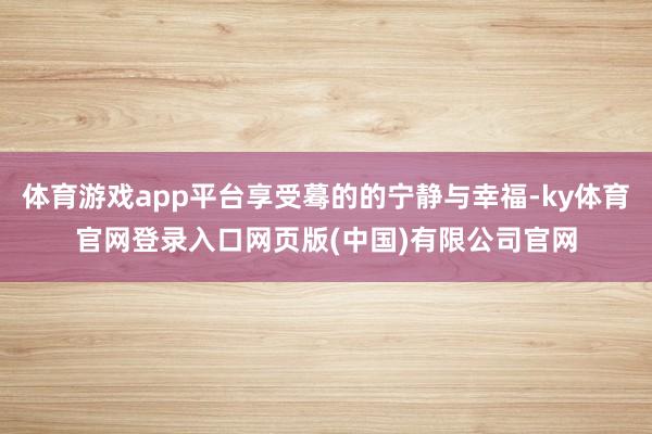 体育游戏app平台享受蓦的的宁静与幸福-ky体育官网登录入口网页版(中国)有限公司官网