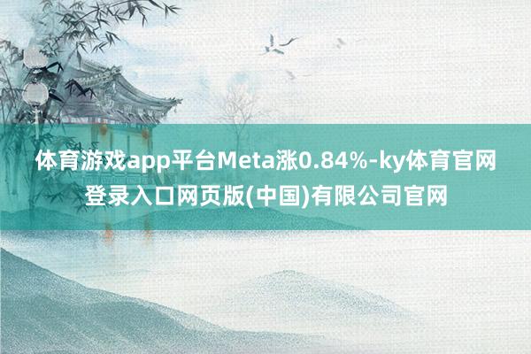 体育游戏app平台Meta涨0.84%-ky体育官网登录入口网页版(中国)有限公司官网