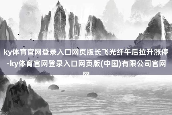 ky体育官网登录入口网页版长飞光纤午后拉升涨停-ky体育官网登录入口网页版(中国)有限公司官网