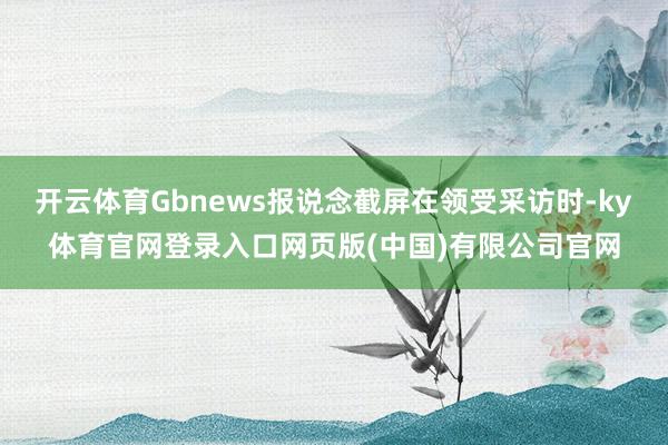 开云体育Gbnews报说念截屏在领受采访时-ky体育官网登录入口网页版(中国)有限公司官网