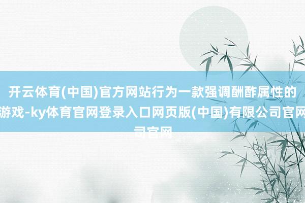 开云体育(中国)官方网站行为一款强调酬酢属性的游戏-ky体育官网登录入口网页版(中国)有限公司官网