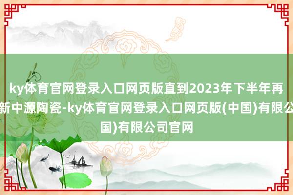 ky体育官网登录入口网页版直到2023年下半年再次投入新中源陶瓷-ky体育官网登录入口网页版(中国)有限公司官网