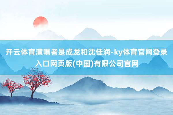 开云体育演唱者是成龙和沈佳润-ky体育官网登录入口网页版(中国)有限公司官网