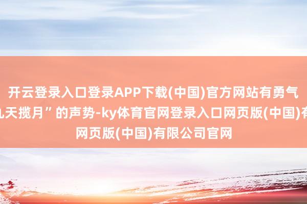 开云登录入口登录APP下载(中国)官方网站有勇气拿出“敢上九天揽月”的声势-ky体育官网登录入口网页版(中国)有限公司官网