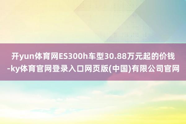 开yun体育网ES300h车型30.88万元起的价钱-ky体育官网登录入口网页版(中国)有限公司官网